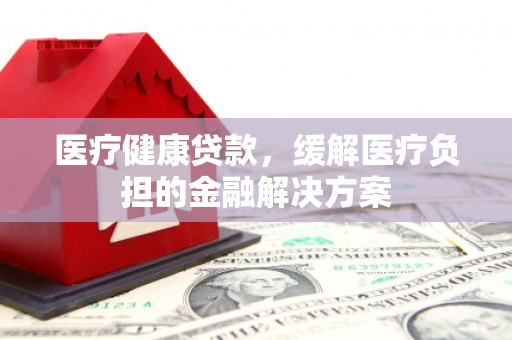 长安医疗健康贷款，缓解医疗负担的金融解决方案