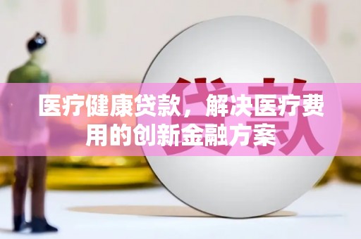 长安医疗健康贷款，解决医疗费用的创新金融方案