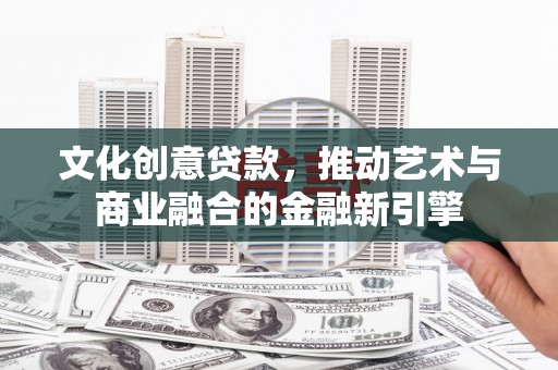 长安文化创意贷款，推动艺术与商业融合的金融新引擎