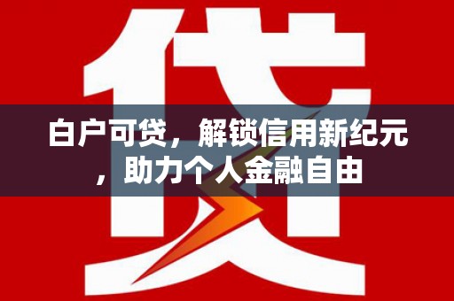 长安白户可贷，解锁信用新纪元，助力个人金融自由