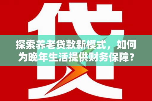 长安探索养老贷款新模式，如何为晚年生活提供财务保障？