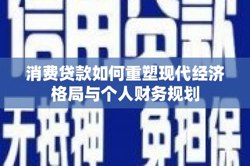 长安消费贷款如何重塑现代经济格局与个人财务规划