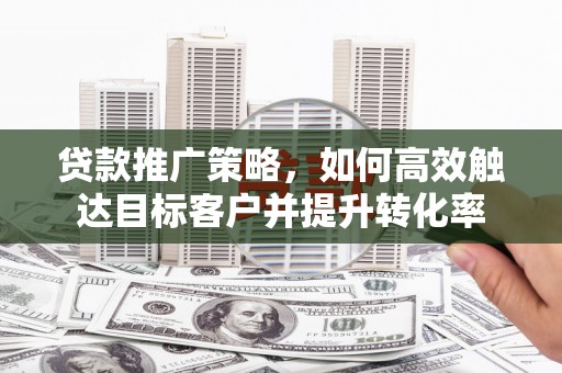 长安贷款推广策略，如何高效触达目标客户并提升转化率