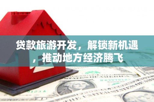 长安贷款旅游开发，解锁新机遇，推动地方经济腾飞