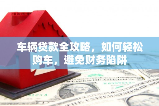 长安车辆贷款全攻略，如何轻松购车，避免财务陷阱