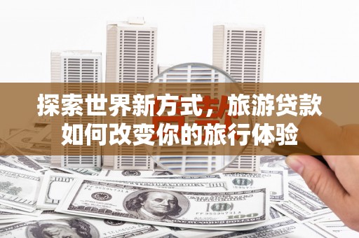 长安探索世界新方式，旅游贷款如何改变你的旅行体验