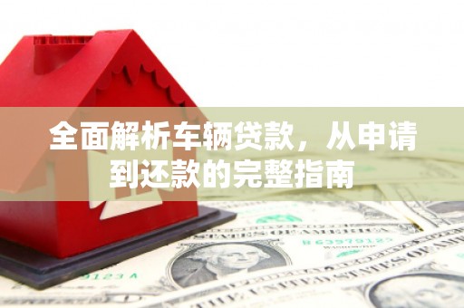 长安全面解析车辆贷款，从申请到还款的完整指南